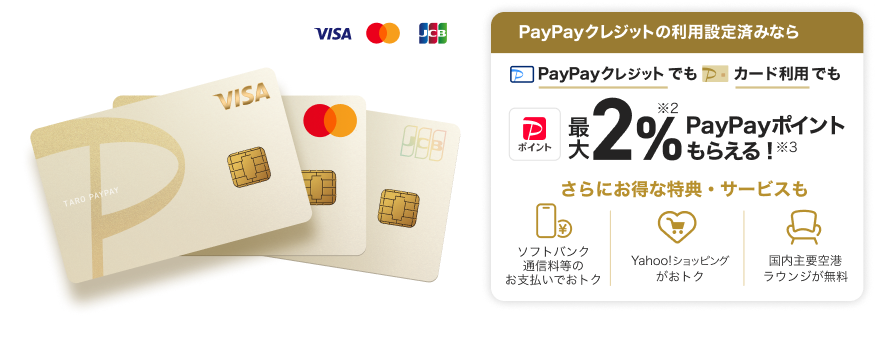 PayPayクレジットの利用設定済みなら、PayPayクレジットでもPayPayカード ゴールド利用でも最大2％PayPayポイントもらえる！さらにおトクな特典・サービスも「ソフトバンク通信料等のお支払いでおトク」「Yahoo！ショッピングがおトク！」「国内主要空港ラウンジが無料」。（VISA・Mastercard・JCB）