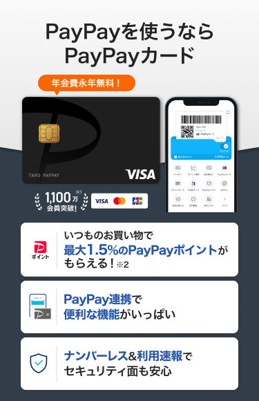PayPayを使うならPayPayカード 年会費永年無料！「いつものお買い物で最大1.5%のPayPayポイントがもらえる！」「PayPay連携で便利な機能がいっぱい」「ナンバーレス&利用速報でセキュリティ面も安心」（VISA・Mastercard・JCB）
