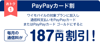 PayPayカード割 ワイモバイルの対象プランに加入し通信料支払いをPayPayカードまたはPayPayカード ゴールドにすると 毎月の通信料が187(税込)円割引！ 年間継続で合計最大2,244円（税込）割引！